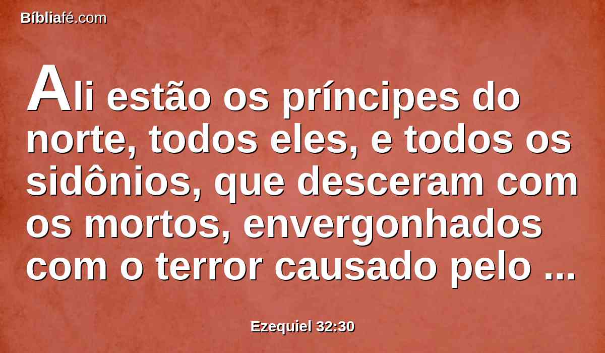 Ali estão os príncipes do norte, todos eles, e todos os sidônios, que desceram com os mortos, envergonhados com o terror causado pelo seu poder; e jazem incircuncisos com os que foram mortos à espada, e levam a sua vergonha com os que desceram à cova.