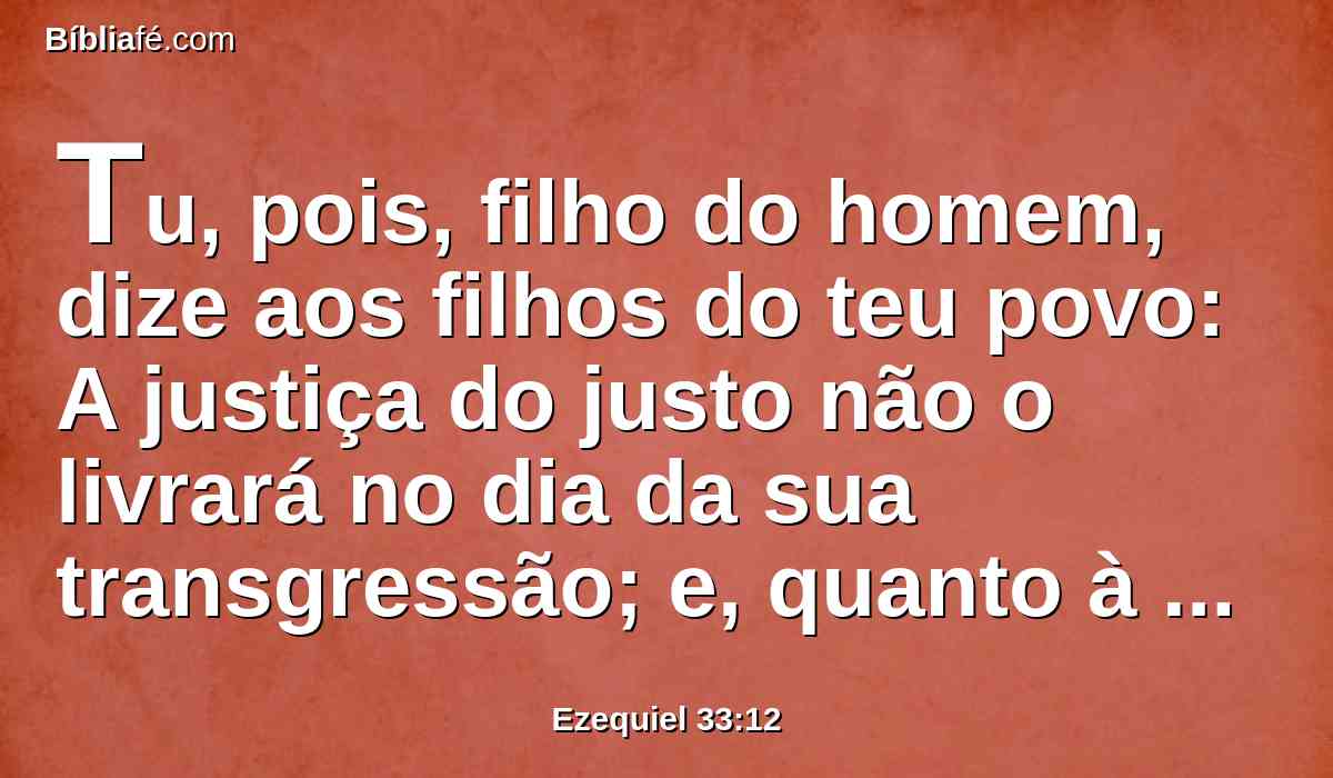 Tu, pois, filho do homem, dize aos filhos do teu povo: A justiça do justo não o livrará no dia da sua transgressão; e, quanto à impiedade do ímpio, não cairá por ela, no dia em que se converter da sua impiedade; nem o justo poderá viver pela sua justiça no dia em que pecar.