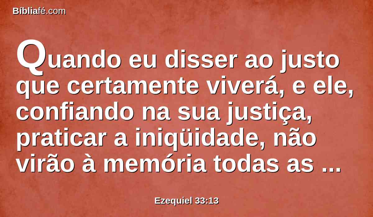 Quando eu disser ao justo que certamente viverá, e ele, confiando na sua justiça, praticar a iniqüidade, não virão à memória todas as suas justiças, mas na sua iniqüidade, que pratica, ele morrerá.