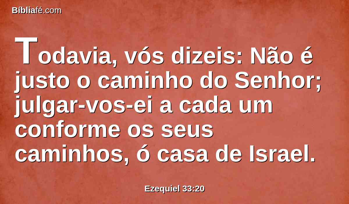 Todavia, vós dizeis: Não é justo o caminho do Senhor; julgar-vos-ei a cada um conforme os seus caminhos, ó casa de Israel.