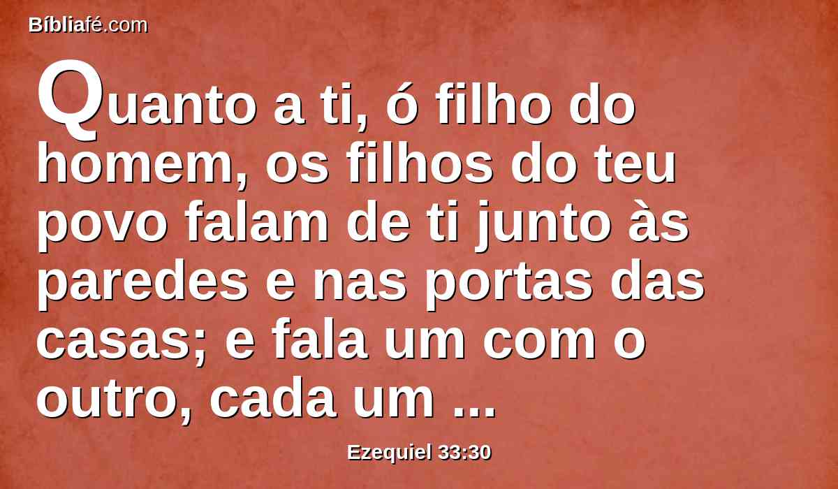 Quanto a ti, ó filho do homem, os filhos do teu povo falam de ti junto às paredes e nas portas das casas; e fala um com o outro, cada um a seu irmão, dizendo: Vinde, peço-vos, e ouvi qual seja a palavra que procede do Senhor.