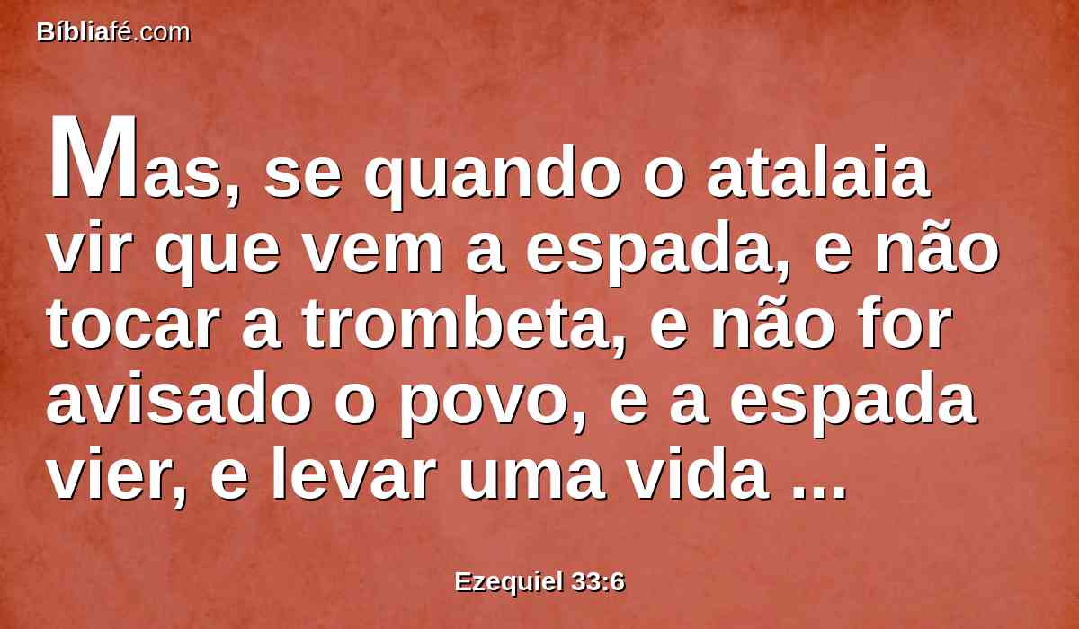 Mas, se quando o atalaia vir que vem a espada, e não tocar a trombeta, e não for avisado o povo, e a espada vier, e levar uma vida dentre eles, este tal foi levado na sua iniqüidade, porém o seu sangue requererei da mão do atalaia.