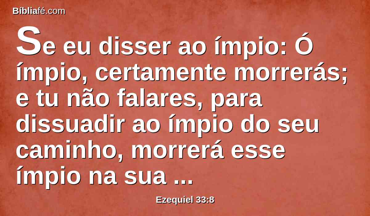 Se eu disser ao ímpio: Ó ímpio, certamente morrerás; e tu não falares, para dissuadir ao ímpio do seu caminho, morrerá esse ímpio na sua iniqüidade, porém o seu sangue eu o requererei da tua mão.