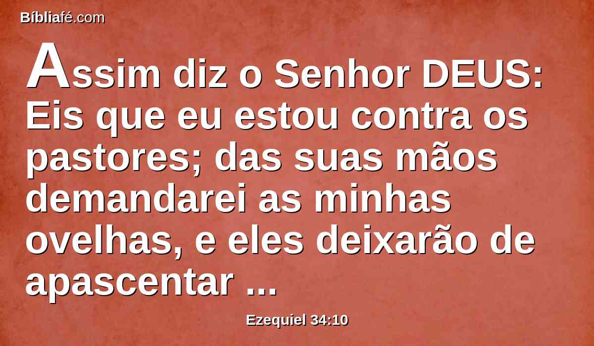 Assim diz o Senhor DEUS: Eis que eu estou contra os pastores; das suas mãos demandarei as minhas ovelhas, e eles deixarão de apascentar as ovelhas; os pastores não se apascentarão mais a si mesmos; e livrarei as minhas ovelhas da sua boca, e não lhes servirão mais de pasto.