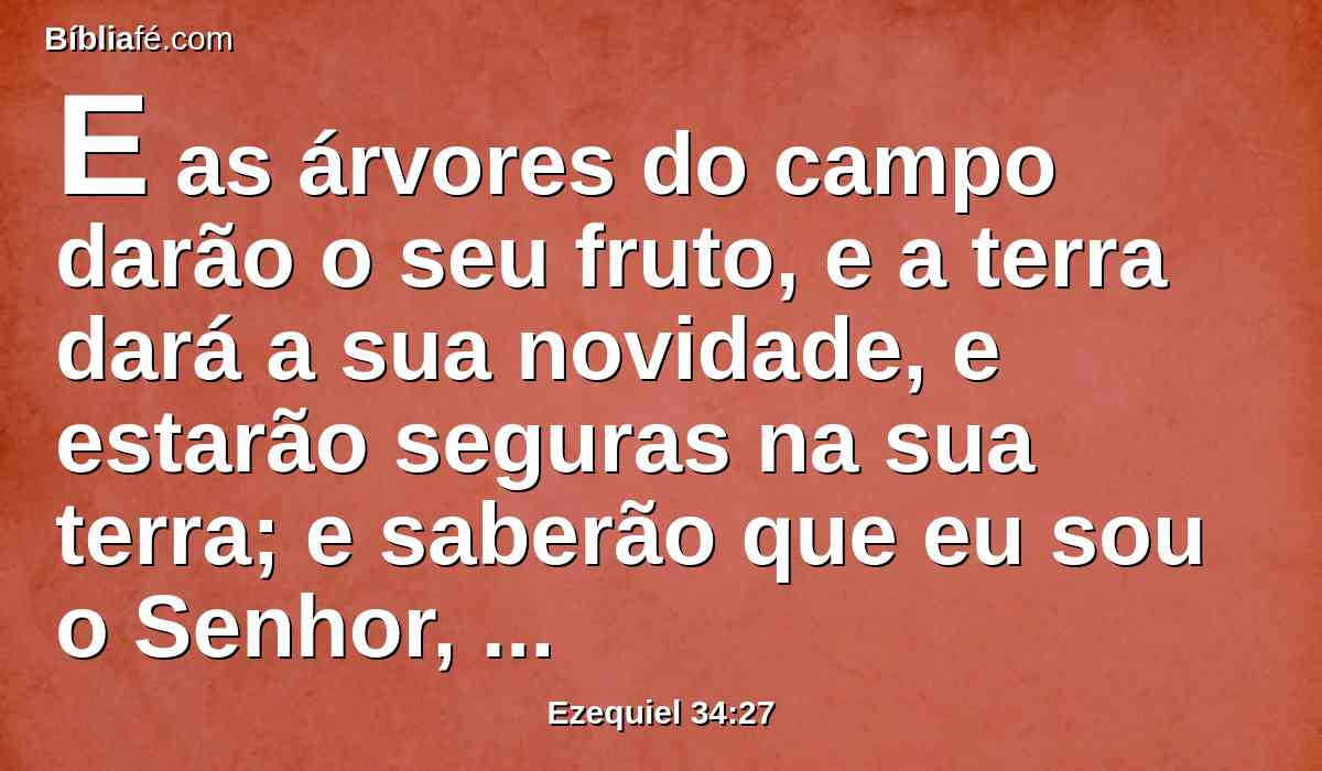 E as árvores do campo darão o seu fruto, e a terra dará a sua novidade, e estarão seguras na sua terra; e saberão que eu sou o Senhor, quando eu quebrar as ataduras do seu jugo e as livrar da mão dos que se serviam delas.