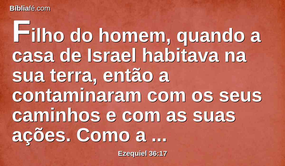 Filho do homem, quando a casa de Israel habitava na sua terra, então a contaminaram com os seus caminhos e com as suas ações. Como a imundícia de uma mulher em sua separação, tal era o seu caminho perante o meu rosto.