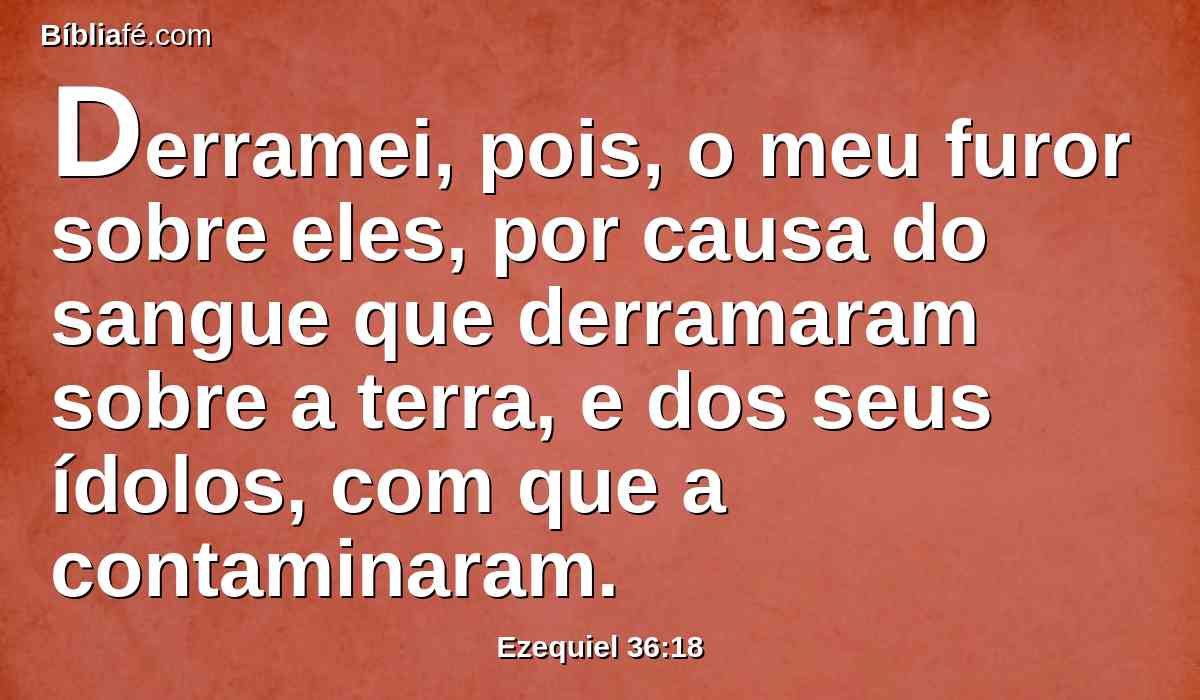 Derramei, pois, o meu furor sobre eles, por causa do sangue que derramaram sobre a terra, e dos seus ídolos, com que a contaminaram.