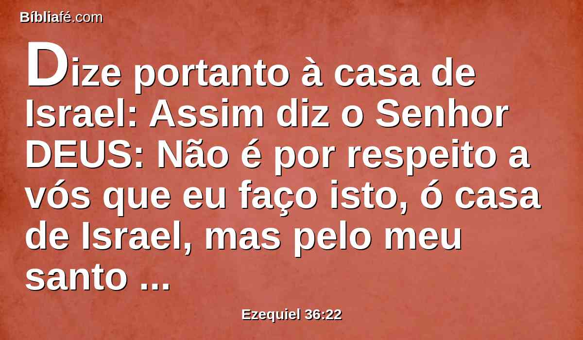 Dize portanto à casa de Israel: Assim diz o Senhor DEUS: Não é por respeito a vós que eu faço isto, ó casa de Israel, mas pelo meu santo nome, que profanastes entre as nações para onde fostes.