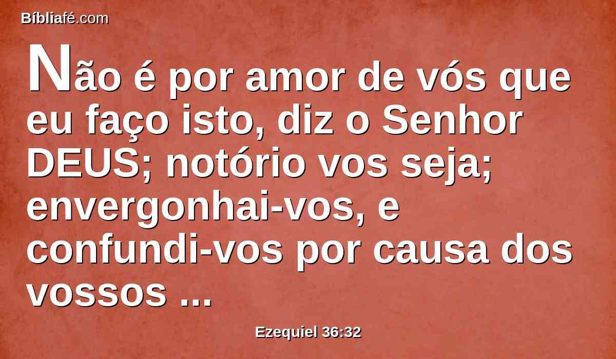 Não é por amor de vós que eu faço isto, diz o Senhor DEUS; notório vos seja; envergonhai-vos, e confundi-vos por causa dos vossos caminhos, ó casa de Israel.