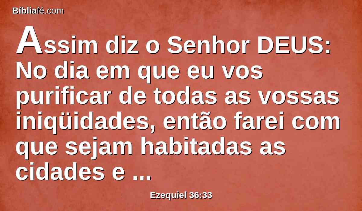 Assim diz o Senhor DEUS: No dia em que eu vos purificar de todas as vossas iniqüidades, então farei com que sejam habitadas as cidades e sejam edificados os lugares devastados.