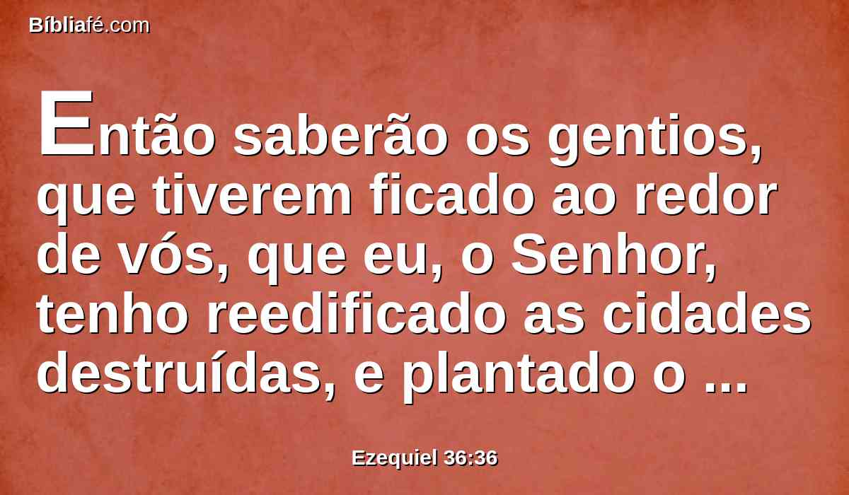 Então saberão os gentios, que tiverem ficado ao redor de vós, que eu, o Senhor, tenho reedificado as cidades destruídas, e plantado o que estava devastado. Eu, o Senhor, o disse e o farei.