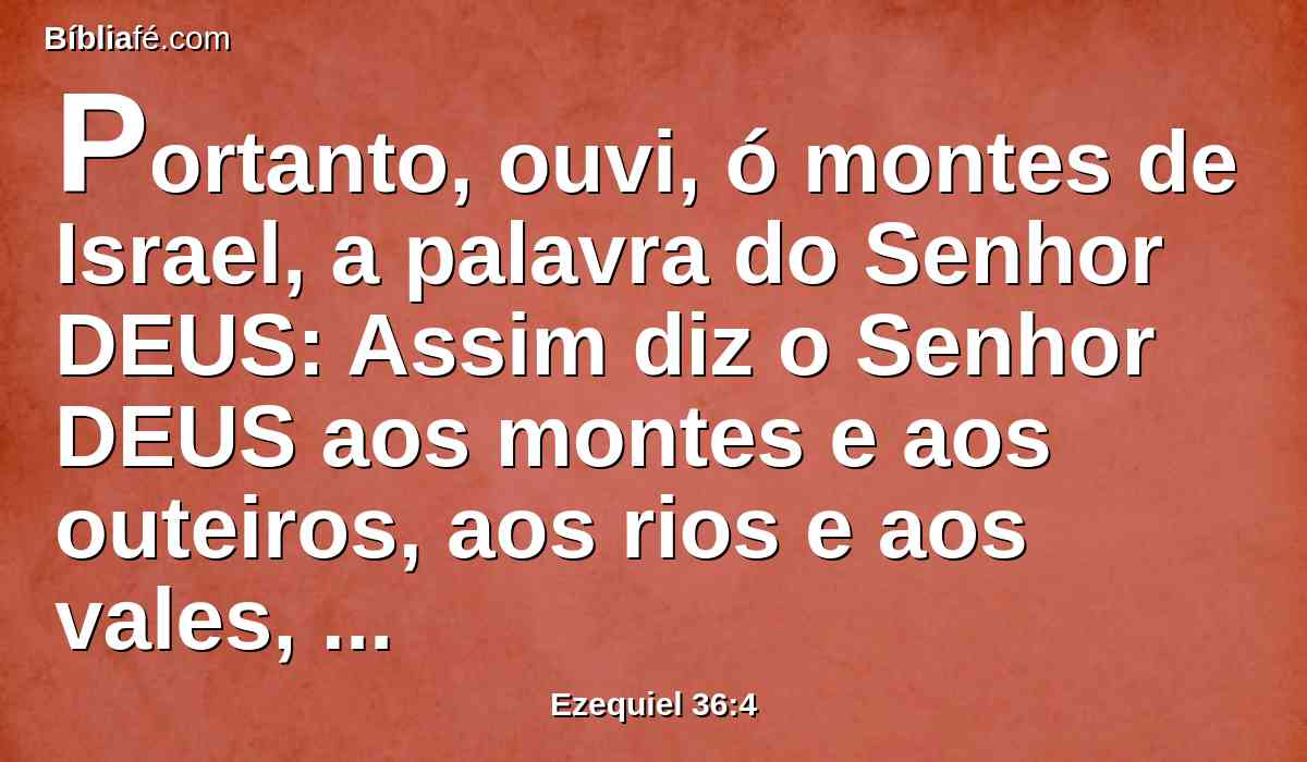 Portanto, ouvi, ó montes de Israel, a palavra do Senhor DEUS: Assim diz o Senhor DEUS aos montes e aos outeiros, aos rios e aos vales, aos lugares assolados e solitários, e às cidades desamparadas que se tornaram em rapina e em escárnio para o restante dos gentios que lhes estão em redor;