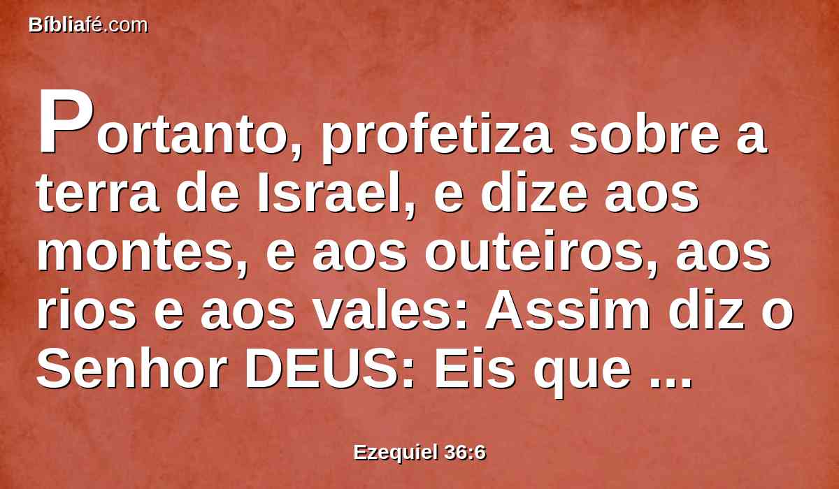 Portanto, profetiza sobre a terra de Israel, e dize aos montes, e aos outeiros, aos rios e aos vales: Assim diz o Senhor DEUS: Eis que falei no meu zelo e no meu furor, porque levastes sobre vós o opróbrio dos gentios.