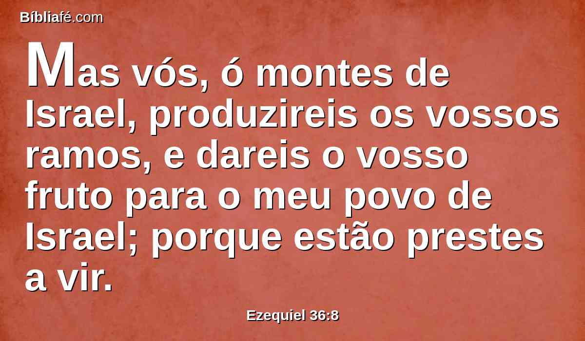 Mas vós, ó montes de Israel, produzireis os vossos ramos, e dareis o vosso fruto para o meu povo de Israel; porque estão prestes a vir.