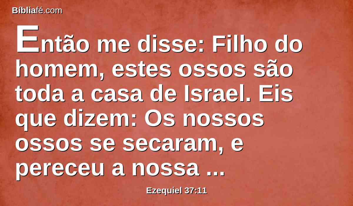 Então me disse: Filho do homem, estes ossos são toda a casa de Israel. Eis que dizem: Os nossos ossos se secaram, e pereceu a nossa esperança; nós mesmos estamos cortados.