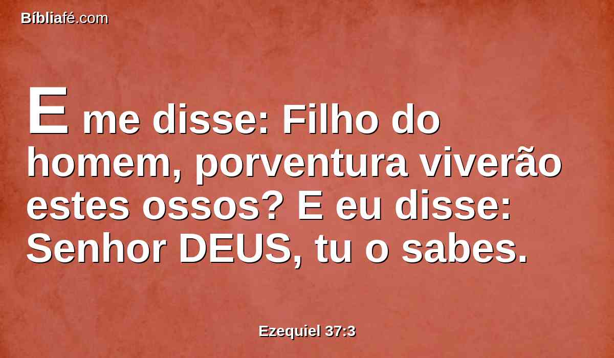 E me disse: Filho do homem, porventura viverão estes ossos? E eu disse: Senhor DEUS, tu o sabes.