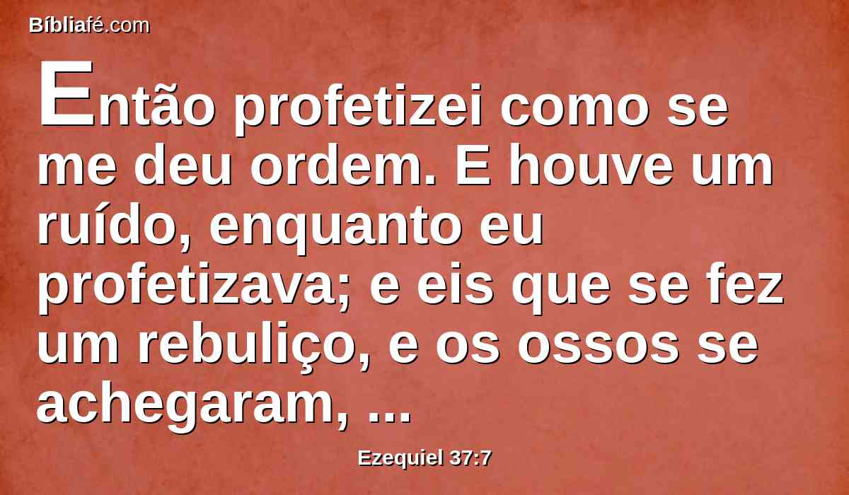 Então profetizei como se me deu ordem. E houve um ruído, enquanto eu profetizava; e eis que se fez um rebuliço, e os ossos se achegaram, cada osso ao seu osso.