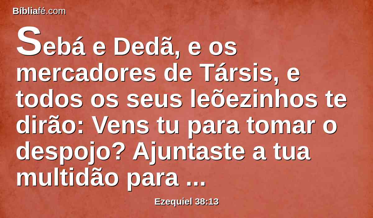 Sebá e Dedã, e os mercadores de Társis, e todos os seus leõezinhos te dirão: Vens tu para tomar o despojo? Ajuntaste a tua multidão para arrebatar a tua presa? Para levar a prata e o ouro, para tomar o gado e os bens, para saquear o grande despojo?