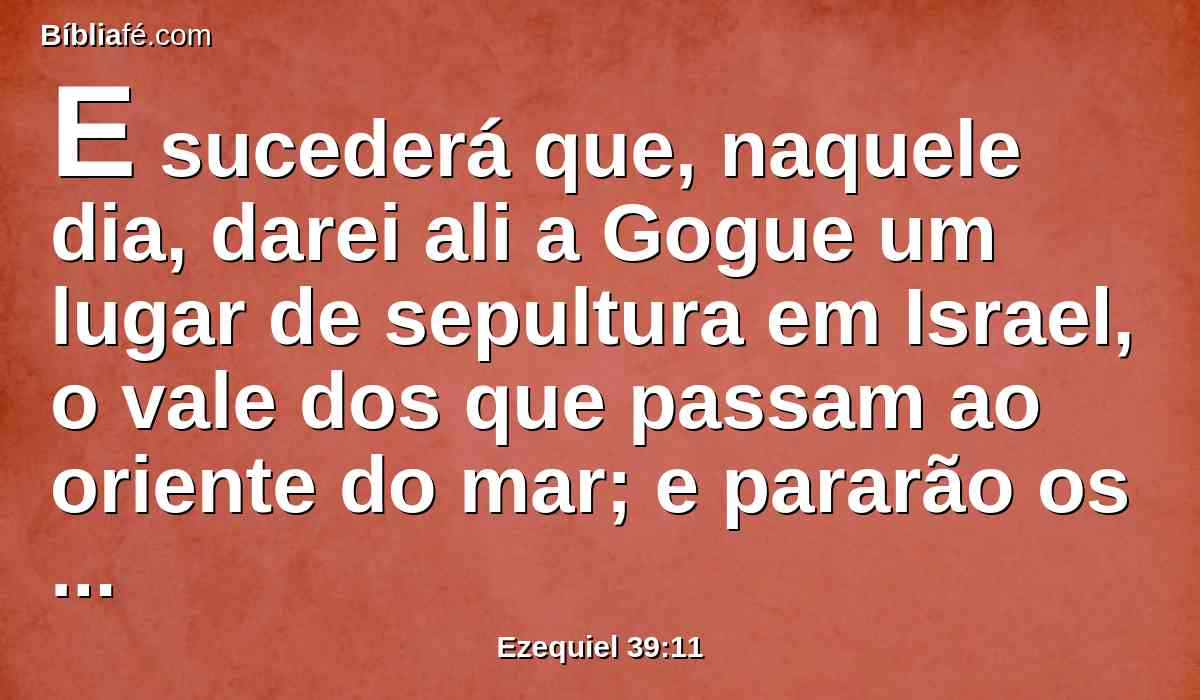 E sucederá que, naquele dia, darei ali a Gogue um lugar de sepultura em Israel, o vale dos que passam ao oriente do mar; e pararão os que por ele passarem; e ali sepultarão a Gogue, e a toda a sua multidão, e lhe chamarão o vale da multidão de Gogue.