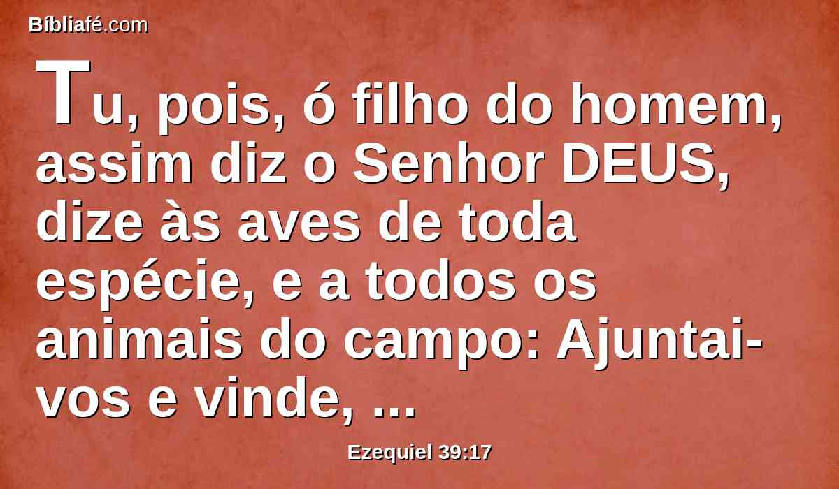 Tu, pois, ó filho do homem, assim diz o Senhor DEUS, dize às aves de toda espécie, e a todos os animais do campo: Ajuntai-vos e vinde, congregai-vos de toda parte para o meu sacrifício, que eu ofereci por vós, um sacrifício grande, nos montes de Israel, e comei carne e bebei sangue.