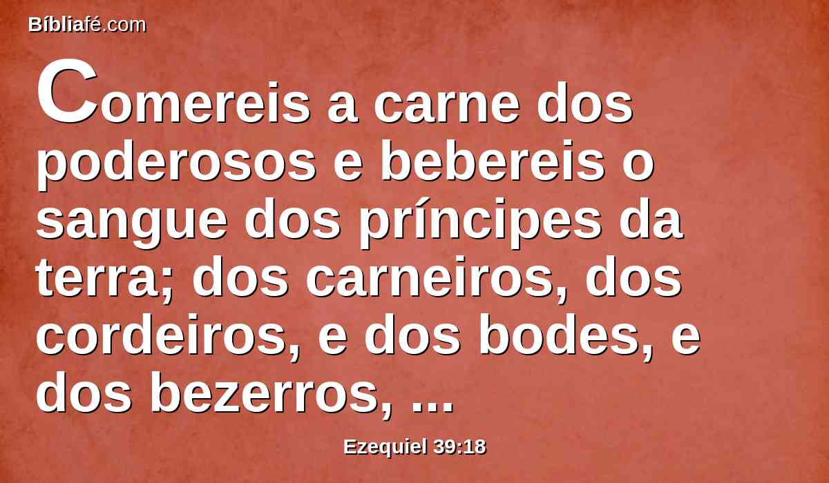 Comereis a carne dos poderosos e bebereis o sangue dos príncipes da terra; dos carneiros, dos cordeiros, e dos bodes, e dos bezerros, todos cevados de Basã.