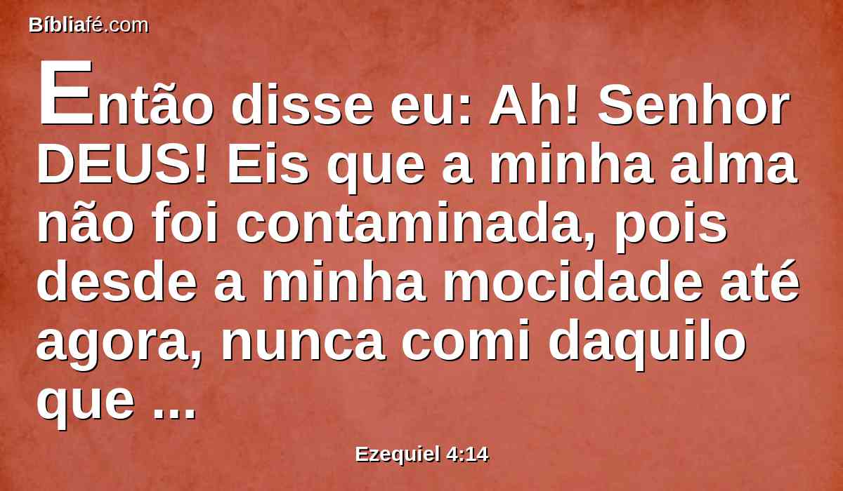 Então disse eu: Ah! Senhor DEUS! Eis que a minha alma não foi contaminada, pois desde a minha mocidade até agora, nunca comi daquilo que morrer de si mesmo, ou que é despedaçado por feras; nem carne abominável entrou na minha boca.