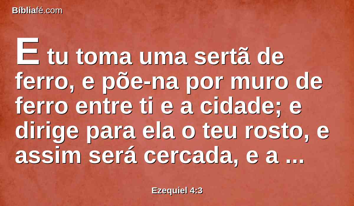 E tu toma uma sertã de ferro, e põe-na por muro de ferro entre ti e a cidade; e dirige para ela o teu rosto, e assim será cercada, e a cercarás; isto servirá de sinal à casa de Israel.