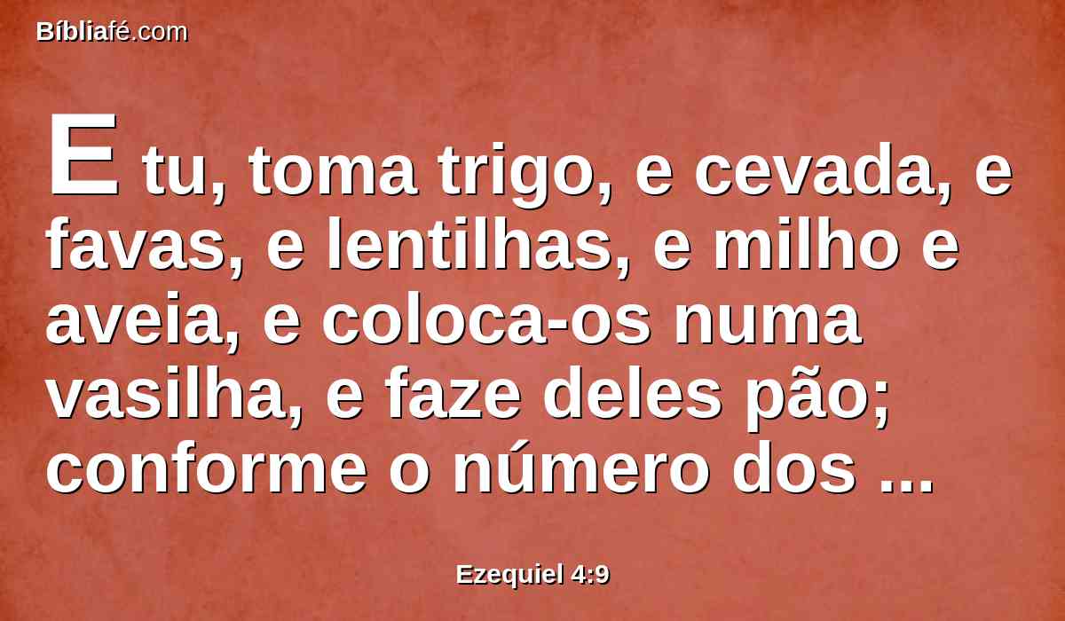 E tu, toma trigo, e cevada, e favas, e lentilhas, e milho e aveia, e coloca-os numa vasilha, e faze deles pão; conforme o número dos dias que tu te deitares sobre o teu lado, trezentos e noventa dias, comerás disso.