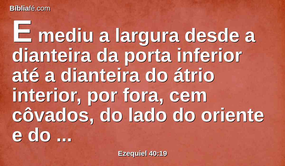 E mediu a largura desde a dianteira da porta inferior até a dianteira do átrio interior, por fora, cem côvados, do lado do oriente e do norte.