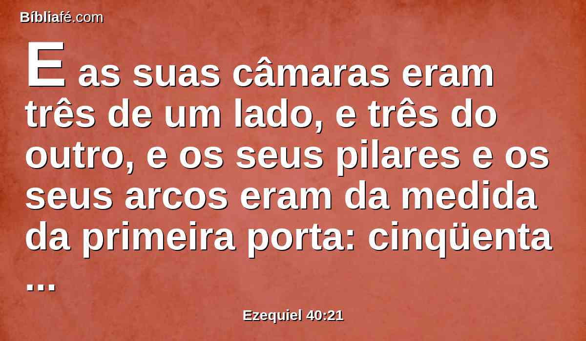 E as suas câmaras eram três de um lado, e três do outro, e os seus pilares e os seus arcos eram da medida da primeira porta: cinqüenta côvados era o seu comprimento, e a largura vinte e cinco côvados.