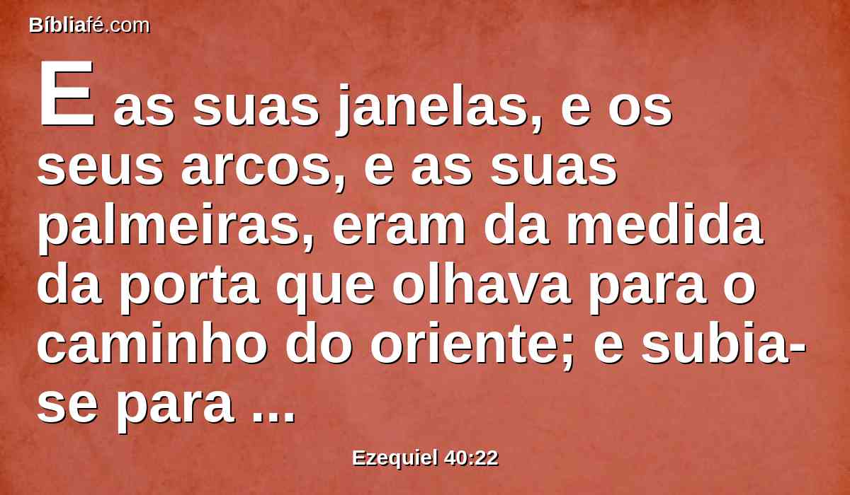 E as suas janelas, e os seus arcos, e as suas palmeiras, eram da medida da porta que olhava para o caminho do oriente; e subia-se para ela por sete degraus, e os seus arcos estavam diante dela.