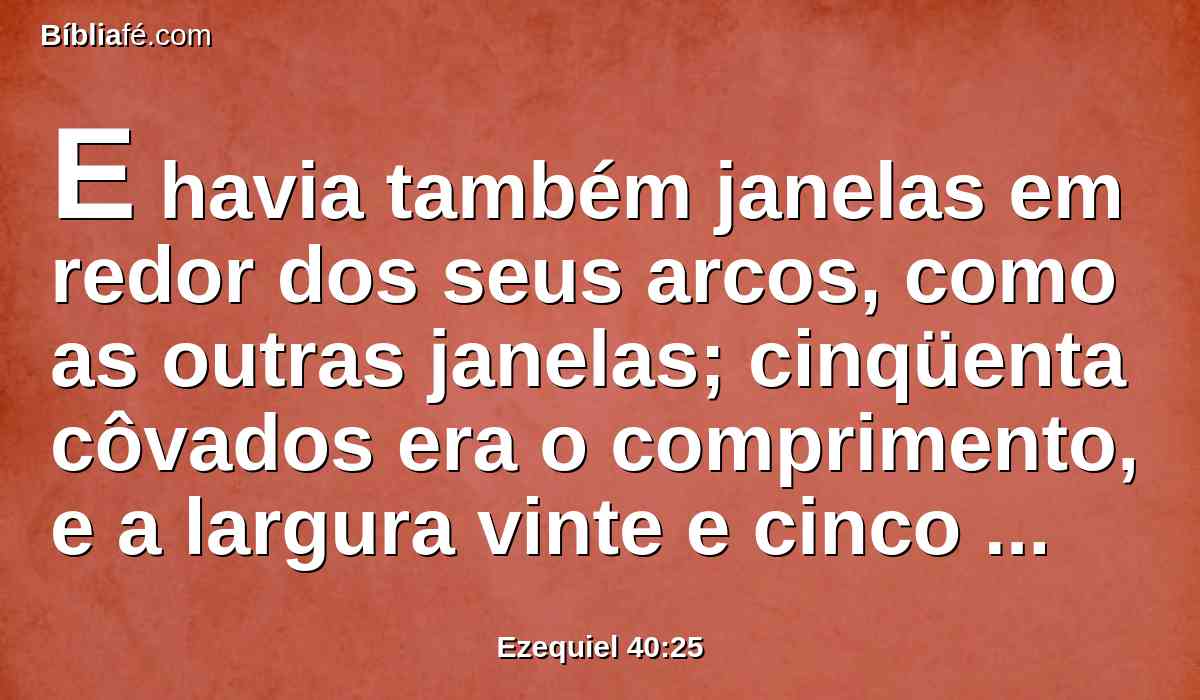 E havia também janelas em redor dos seus arcos, como as outras janelas; cinqüenta côvados era o comprimento, e a largura vinte e cinco côvados.