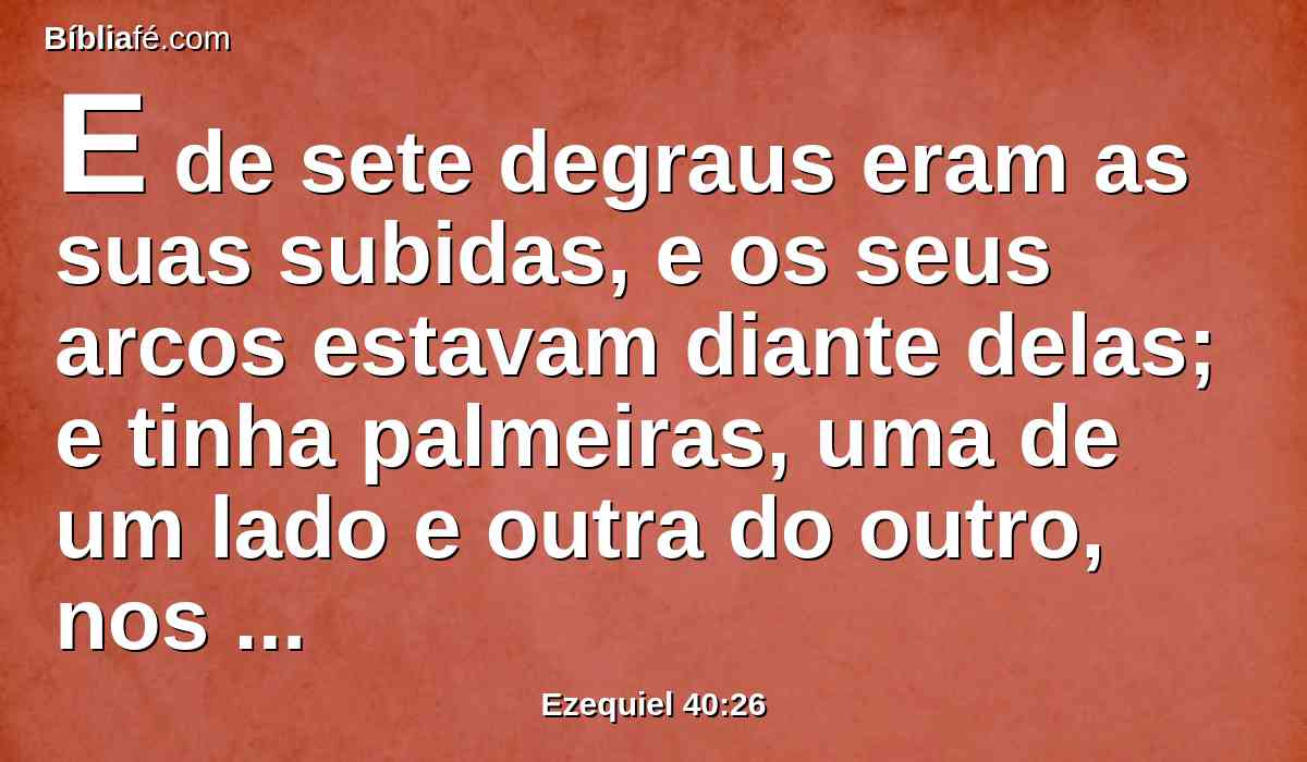 E de sete degraus eram as suas subidas, e os seus arcos estavam diante delas; e tinha palmeiras, uma de um lado e outra do outro, nos seus pilares.