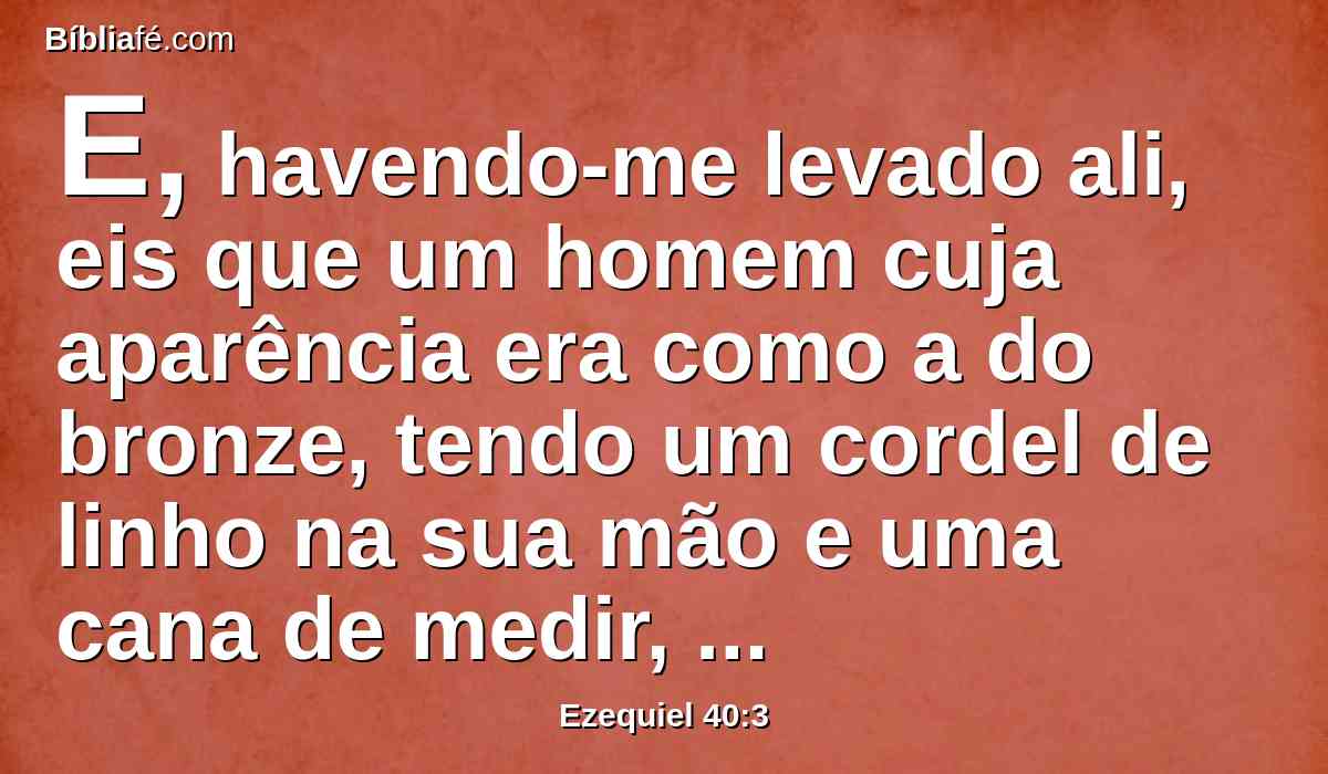 E, havendo-me levado ali, eis que um homem cuja aparência era como a do bronze, tendo um cordel de linho na sua mão e uma cana de medir, e estava em pé na porta.