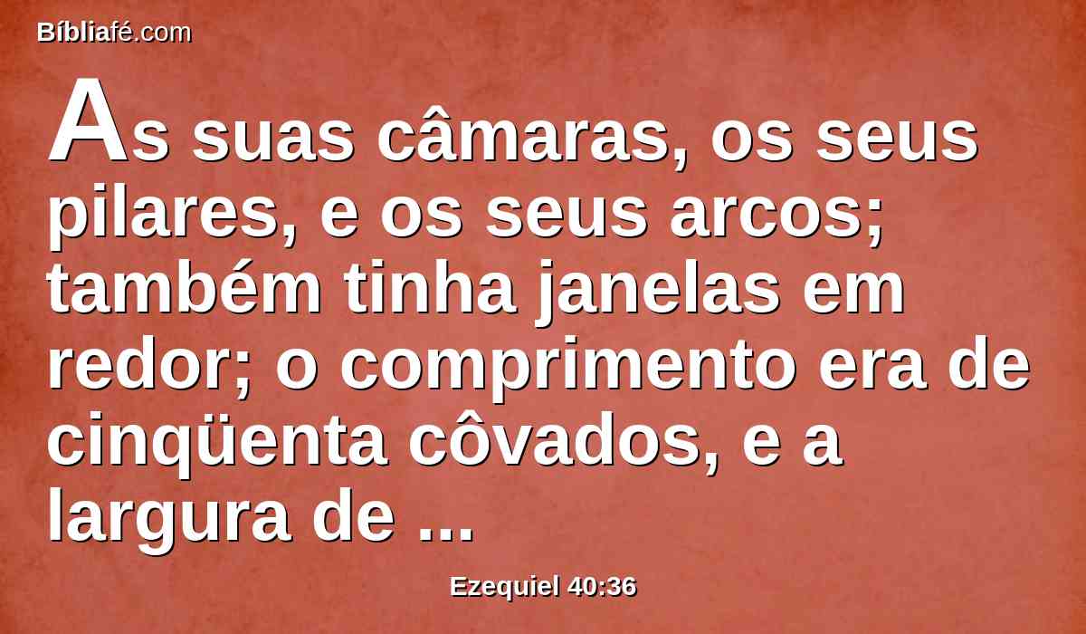 As suas câmaras, os seus pilares, e os seus arcos; também tinha janelas em redor; o comprimento era de cinqüenta côvados, e a largura de vinte e cinco côvados.