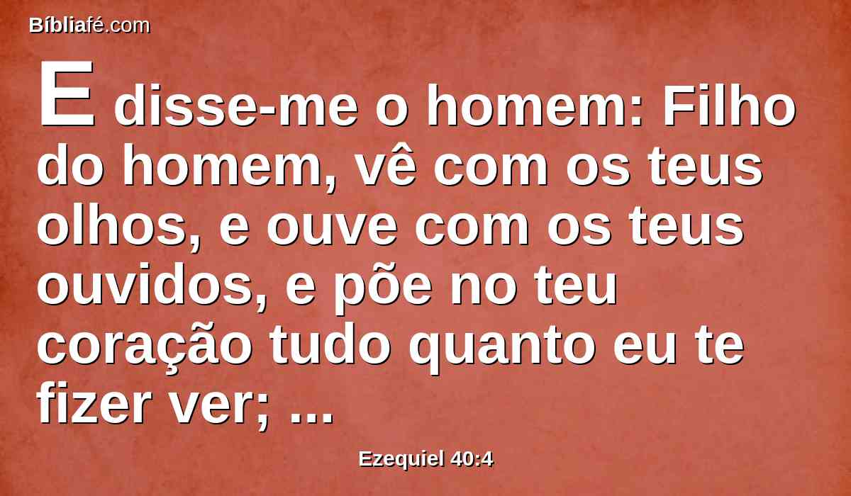 E disse-me o homem: Filho do homem, vê com os teus olhos, e ouve com os teus ouvidos, e põe no teu coração tudo quanto eu te fizer ver; porque para to mostrar foste tu aqui trazido; anuncia, pois, à casa de Israel tudo quanto vires.