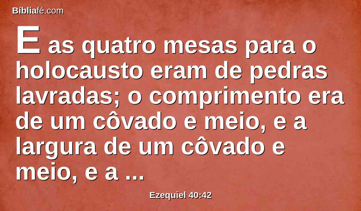 E as quatro mesas para o holocausto eram de pedras lavradas; o comprimento era de um côvado e meio, e a largura de um côvado e meio, e a altura de um côvado; e sobre elas se punham os instrumentos com que imolavam o holocausto e o sacrifício.