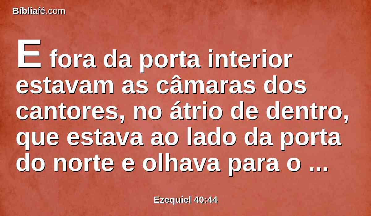 E fora da porta interior estavam as câmaras dos cantores, no átrio de dentro, que estava ao lado da porta do norte e olhava para o caminho do sul; uma estava ao lado da porta do oriente, e olhava para o caminho do norte.