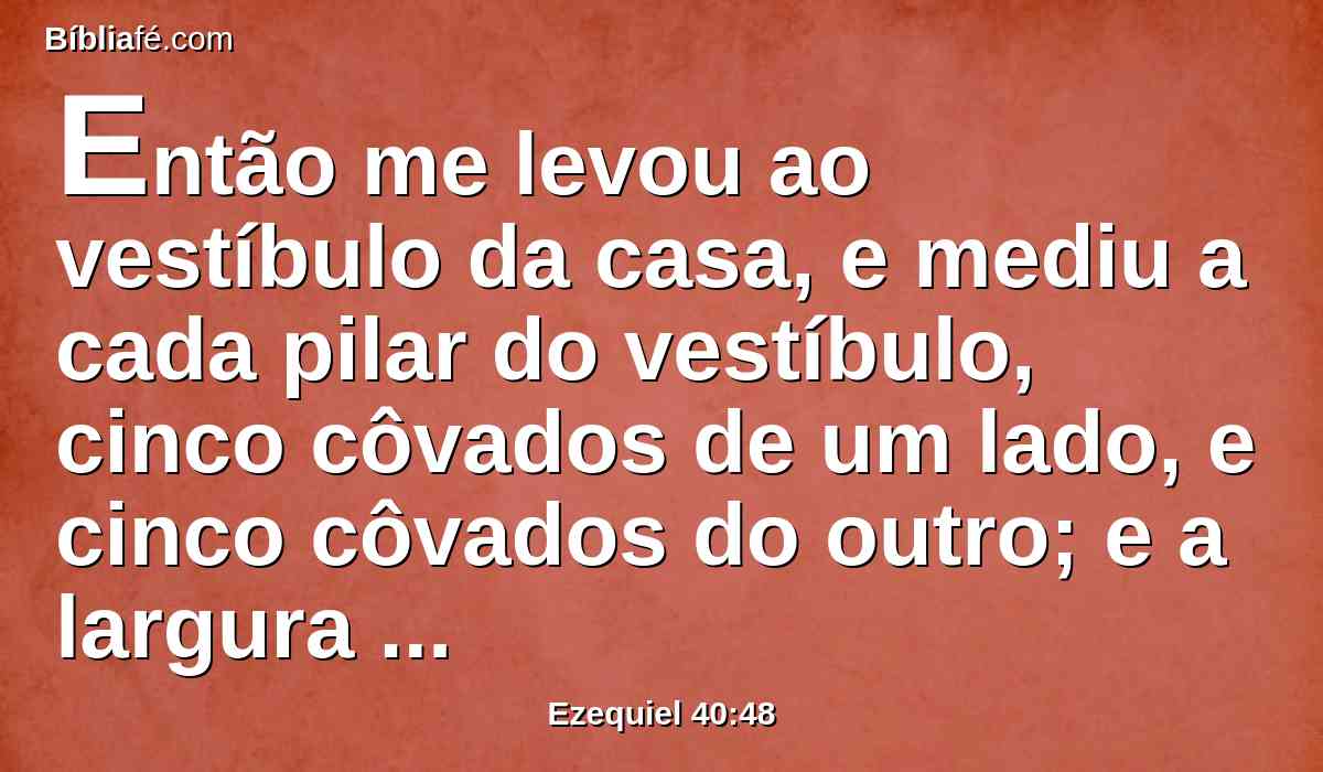 Então me levou ao vestíbulo da casa, e mediu a cada pilar do vestíbulo, cinco côvados de um lado, e cinco côvados do outro; e a largura da porta, três côvados de um lado, e três côvados do outro.