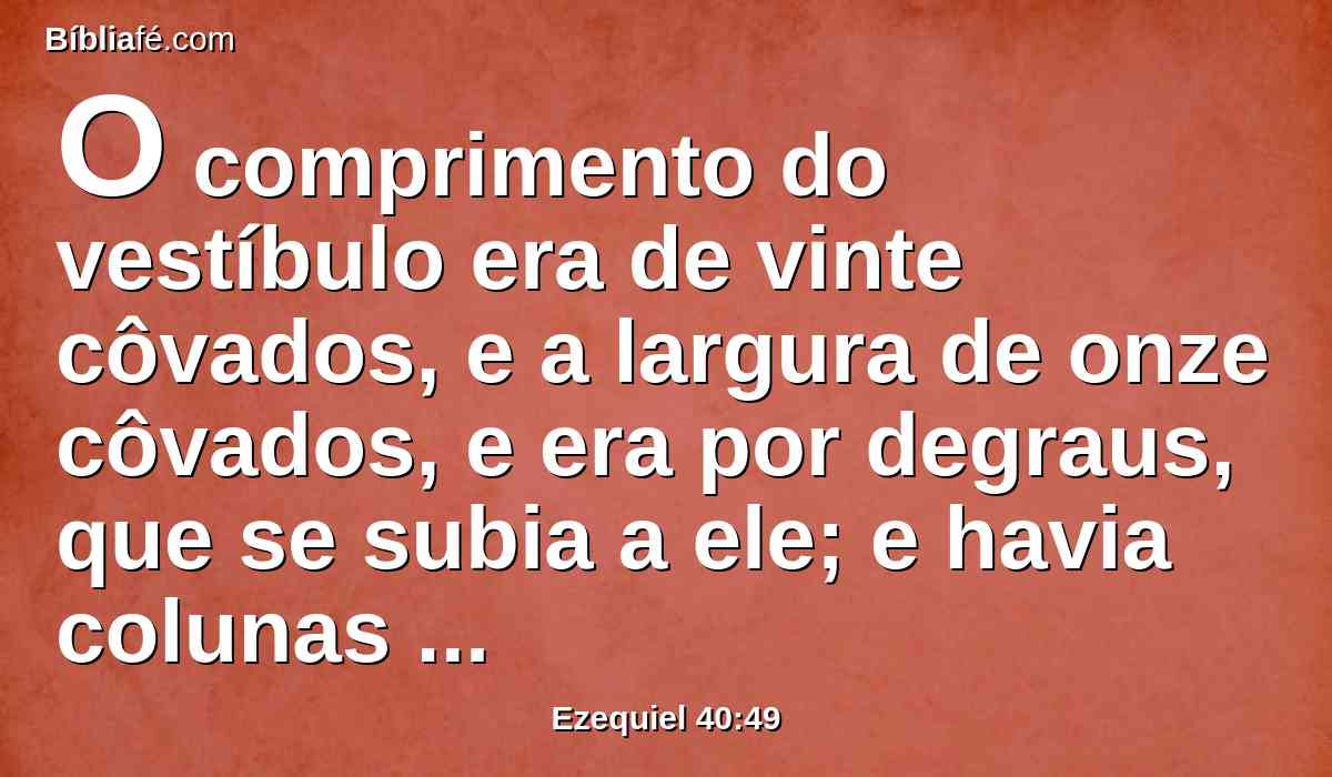 O comprimento do vestíbulo era de vinte côvados, e a largura de onze côvados, e era por degraus, que se subia a ele; e havia colunas junto aos pilares, uma de um lado e outra do outro.