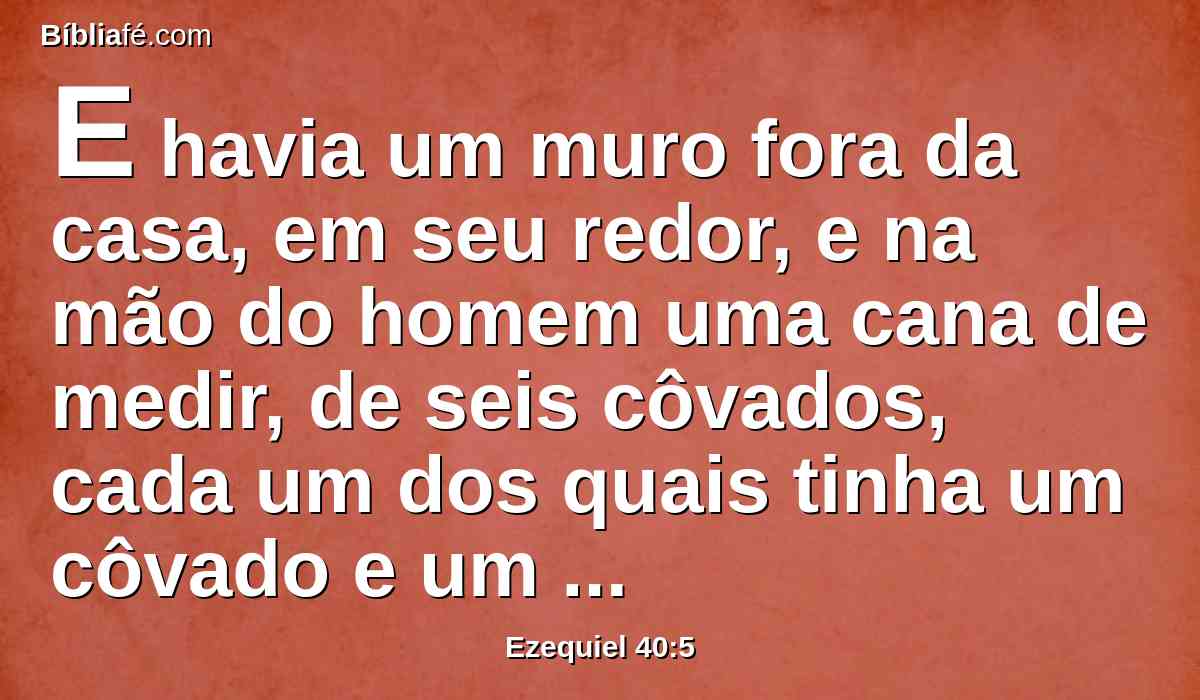 E havia um muro fora da casa, em seu redor, e na mão do homem uma cana de medir, de seis côvados, cada um dos quais tinha um côvado e um palmo; e ele mediu a largura do edifício, uma cana, e a altura, uma cana.