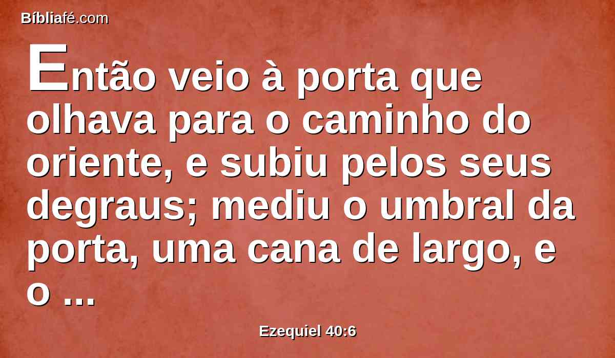 Então veio à porta que olhava para o caminho do oriente, e subiu pelos seus degraus; mediu o umbral da porta, uma cana de largo, e o outro umbral, uma cana de largo.