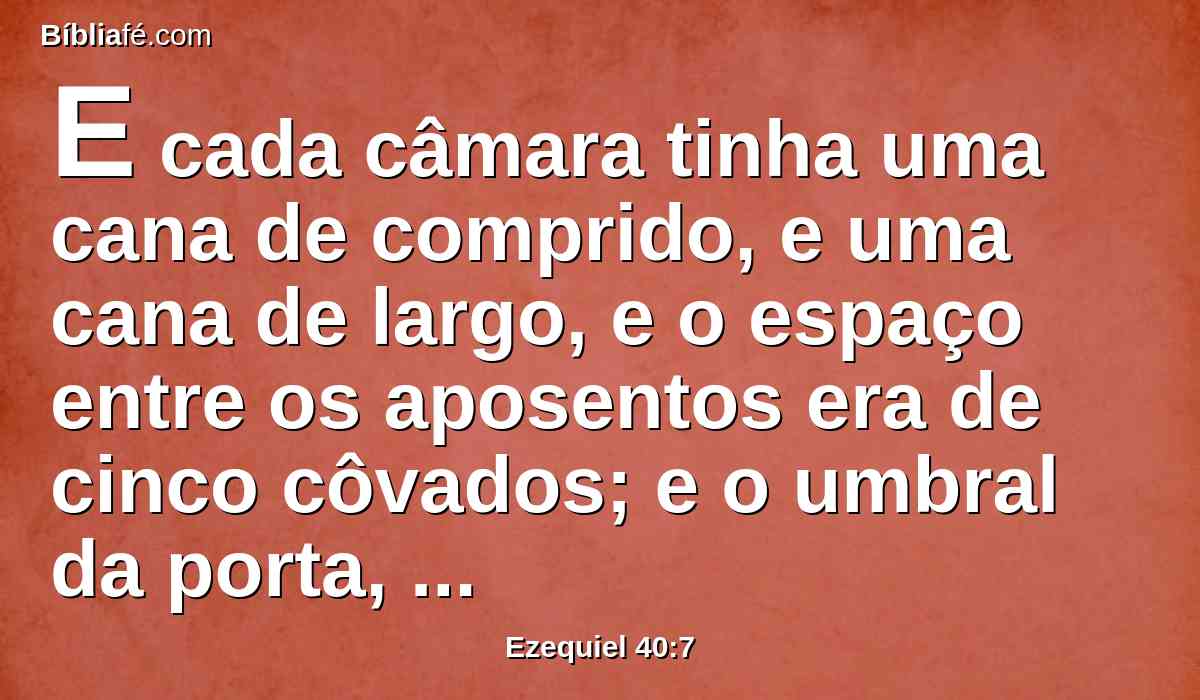 E cada câmara tinha uma cana de comprido, e uma cana de largo, e o espaço entre os aposentos era de cinco côvados; e o umbral da porta, ao pé do vestíbulo da porta, por dentro, era de uma cana.