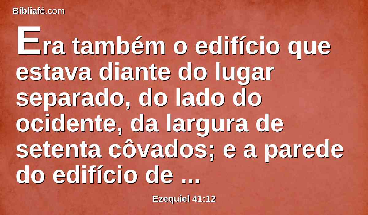 Era também o edifício que estava diante do lugar separado, do lado do ocidente, da largura de setenta côvados; e a parede do edifício de cinco côvados de largura em redor, e o seu comprimento era de noventa côvados.