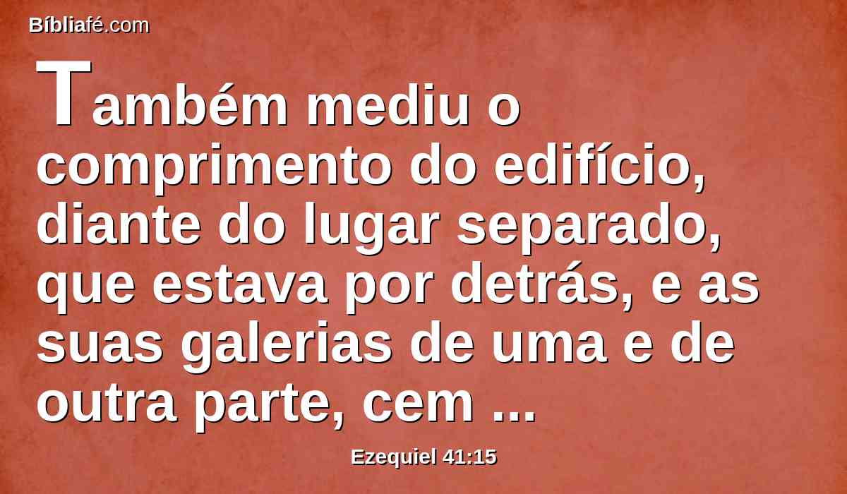 Também mediu o comprimento do edifício, diante do lugar separado, que estava por detrás, e as suas galerias de uma e de outra parte, cem côvados, com o templo de dentro e os vestíbulos do átrio.