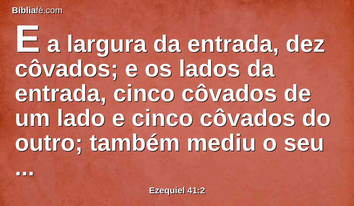 E a largura da entrada, dez côvados; e os lados da entrada, cinco côvados de um lado e cinco côvados do outro; também mediu o seu comprimento, de quarenta côvados, e a largura, de vinte côvados.