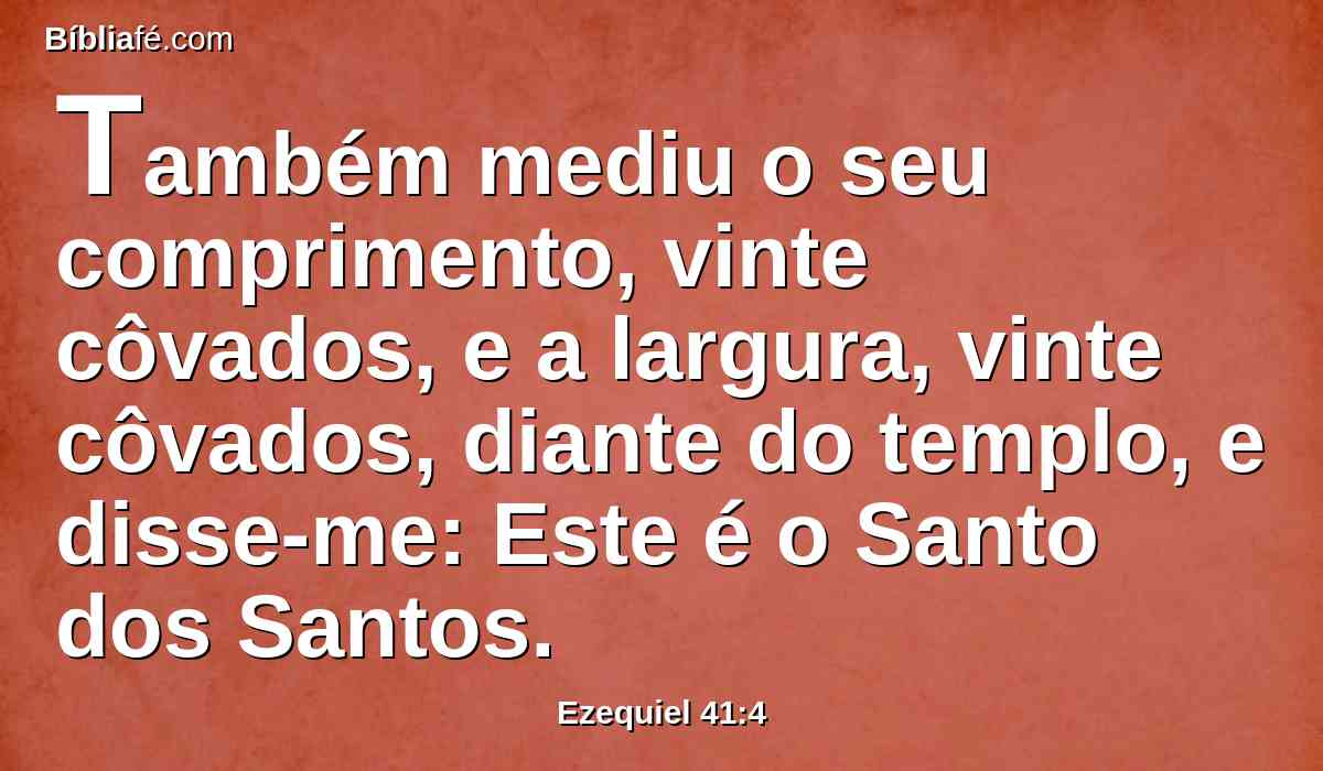 Também mediu o seu comprimento, vinte côvados, e a largura, vinte côvados, diante do templo, e disse-me: Este é o Santo dos Santos.