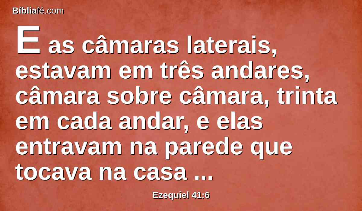 E as câmaras laterais, estavam em três andares, câmara sobre câmara, trinta em cada andar, e elas entravam na parede que tocava na casa pelas câmaras laterais em redor, para prenderem nela, e não travavam na parede da casa.