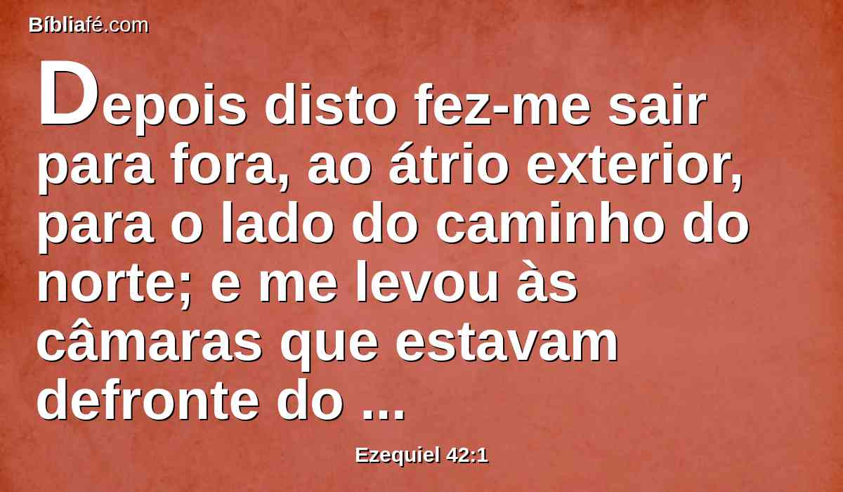 Depois disto fez-me sair para fora, ao átrio exterior, para o lado do caminho do norte; e me levou às câmaras que estavam defronte do lugar separado, e que estavam defronte do edifício, do lado norte.