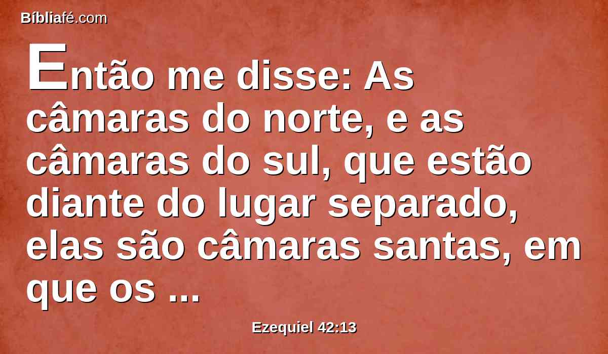 Então me disse: As câmaras do norte, e as câmaras do sul, que estão diante do lugar separado, elas são câmaras santas, em que os sacerdotes, que se chegam ao Senhor, comerão as coisas mais santas; ali porão as coisas mais santas, e a oferta de manjar, a oferta pelo pecado, e a oferta pela culpa; porque o lugar é santo.